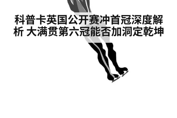 科普卡英国公开赛冲首冠深度解析 大满贯第六冠能否加洞定乾坤