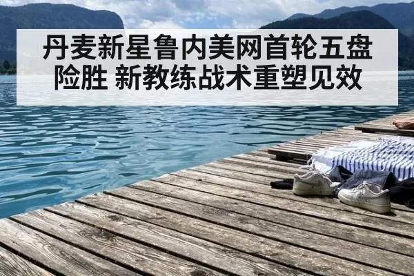 丹麦新星鲁内美网首轮五盘险胜 新教练战术重塑见效