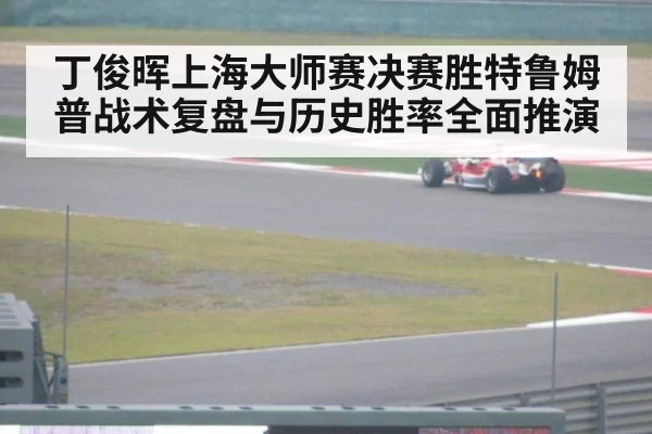 丁俊晖上海大师赛决赛胜特鲁姆普战术复盘与历史胜率全面推演