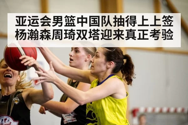 亚运会男篮中国队抽得上上签 杨瀚森周琦双塔迎来真正考验